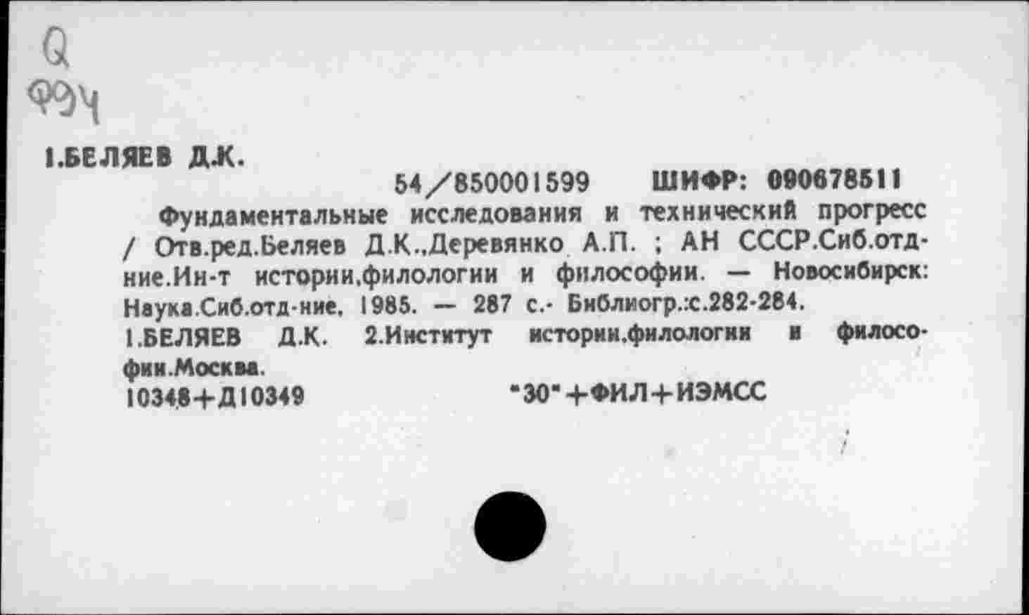 ﻿а
99^
I.БЕ ЛЯЕВ ДЖ.
54/850001599 ШИФР: 090878511
Фундаментальные исследования и технический прогресс / Отв.ред.Беляев Д.К..Деревянко А.П. ; АН СССР.Сиб.отд-ние.Ин-т истории.филологии и философии. — Новосибирск: Нвука.Сиб.отд ние. 1985. — 287 с.- Библиогр.:с.282-284.
1.БЕЛЯЕВ Д.К. 2.Институт истории.филологии и философии. Москва.
10348+Д10349	-ЗОЧ-ФИЛ+ИЭМСС